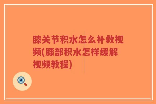 膝关节积水怎么补救视频(膝部积水怎样缓解视频教程) 膝关节积水怎么补救视频(膝部积水怎样缓解视频教程)