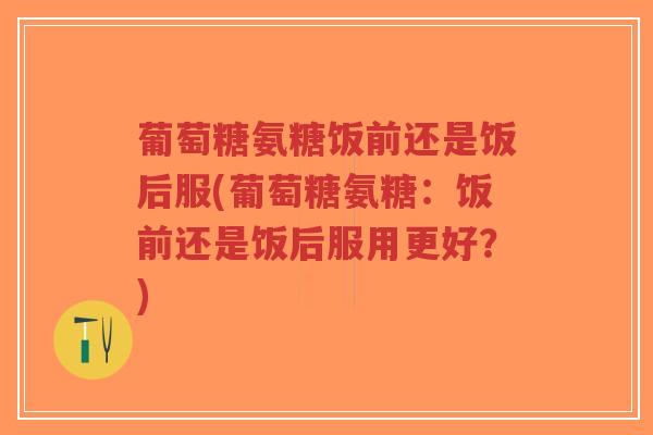 葡萄糖氨糖饭前还是饭后服(葡萄糖氨糖:饭前还是饭后服用更好?) 葡萄糖氨糖饭前还是饭后服(葡萄糖氨糖:饭前还是饭后服用更好?)