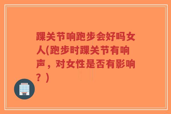 踝关节响跑步会好吗女人(跑步时踝关节有响声,对女性是否有影响?) 踝关节响跑步会好吗女人(跑步时踝关节有响声,对女性是否有影响?)
