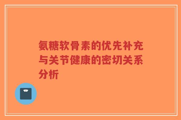 氨糖软骨素的优先补充与关节健康的密切关系分析