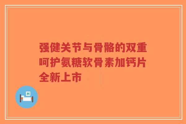 强健关节与骨骼的双重呵护氨糖软骨素加钙片全新上市