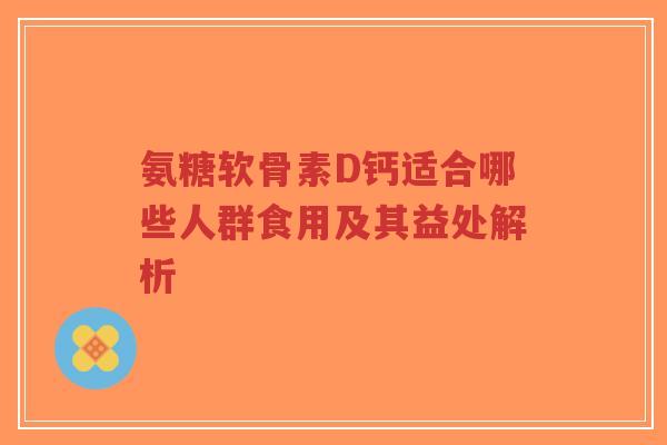 氨糖软骨素D钙适合哪些人群食用及其益处解析 氨糖软骨素D钙适合哪些人群食用及其益处解析