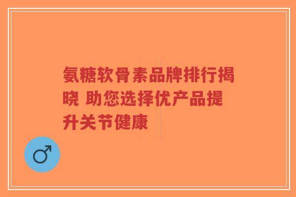氨糖软骨素品牌排行揭晓 助您选择优产品提升关节健康