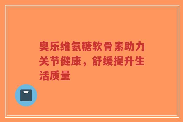 奥乐维氨糖软骨素助力关节健康,舒缓提升生活质量 奥乐维氨糖软骨素助力关节健康,舒缓提升生活质量