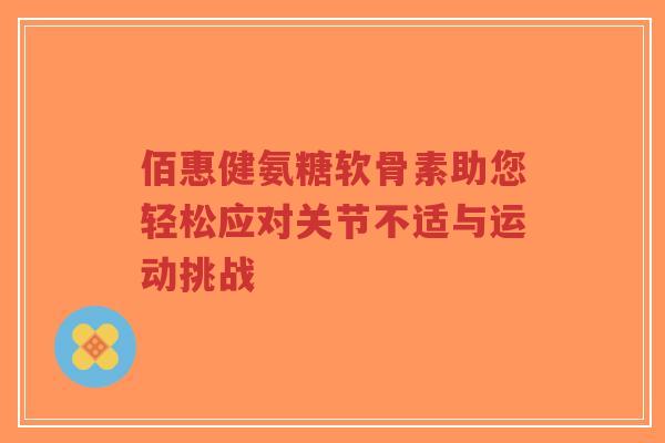 佰惠健氨糖软骨素助您轻松应对关节不适与运动挑战 佰惠健氨糖软骨素助您轻松应对关节不适与运动挑战
