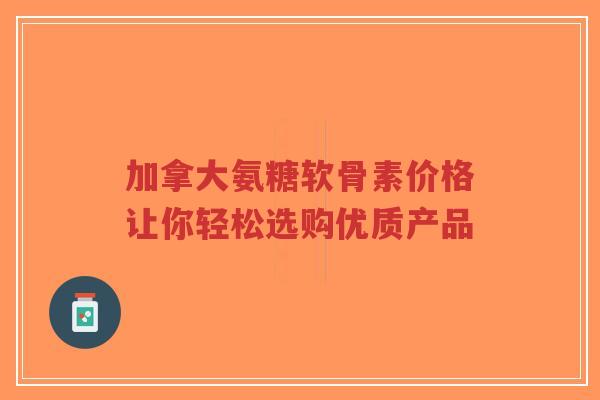 加拿大氨糖软骨素价格让你轻松选购优质产品 加拿大氨糖软骨素价格让你轻松选购优质产品