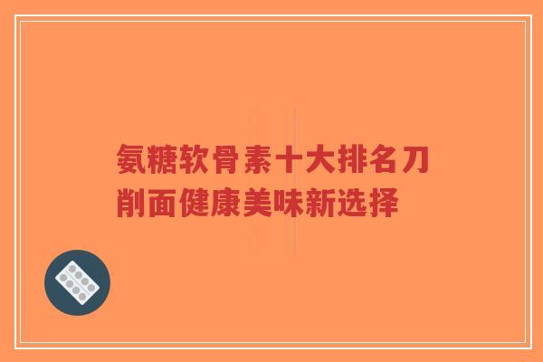 氨糖软骨素十大排名刀削面健康美味新选择 氨糖软骨素十大排名刀削面健康美味新选择