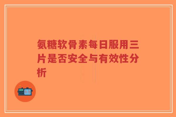 氨糖软骨素每日服用三片是否安全与有效性分析