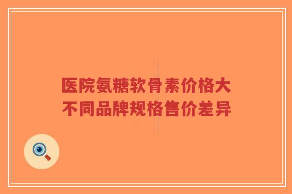 医院氨糖软骨素价格大不同品牌规格售价差异 医院氨糖软骨素价格大不同品牌规格售价差异