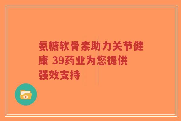 氨糖软骨素助力关节健康 39药业为您提供强效支持