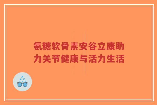 氨糖软骨素安谷立康助力关节健康与活力生活 氨糖软骨素安谷立康助力关节健康与活力生活