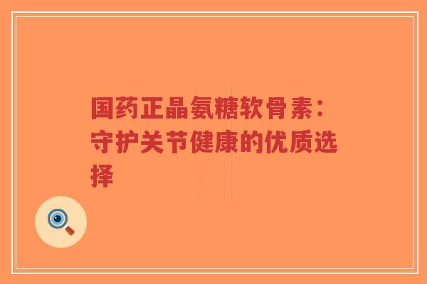 国药正晶氨糖软骨素:守护关节健康的优质选择 国药正晶氨糖软骨素:守护关节健康的优质选择