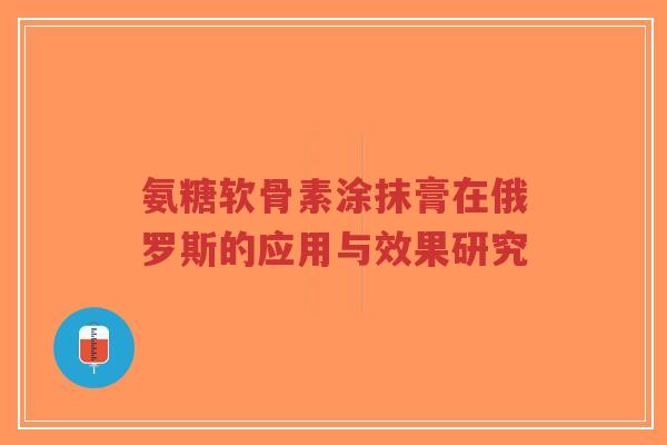 氨糖软骨素涂抹膏在俄罗斯的应用与效果研究 氨糖软骨素涂抹膏在俄罗斯的应用与效果研究