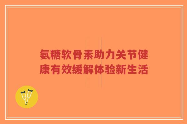 氨糖软骨素助力关节健康有效缓解体验新生活