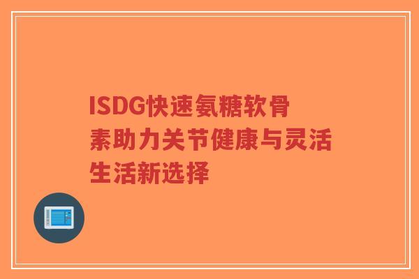 ISDG快速氨糖软骨素助力关节健康与灵活生活新选择