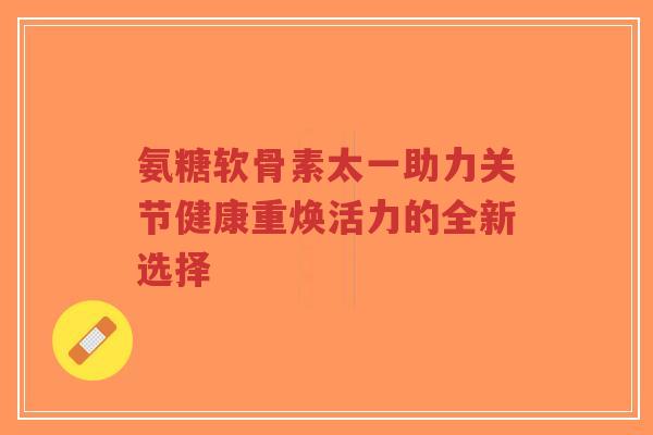 氨糖软骨素太一助力关节健康重焕活力的全新选择 氨糖软骨素太一助力关节健康重焕活力的全新选择