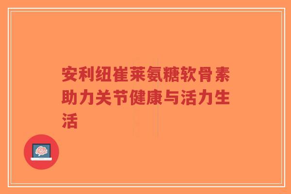 安利纽崔莱氨糖软骨素助力关节健康与活力生活 安利纽崔莱氨糖软骨素助力关节健康与活力生活
