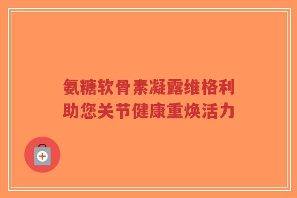 氨糖软骨素凝露维格利助您关节健康重焕活力 氨糖软骨素凝露维格利助您关节健康重焕活力