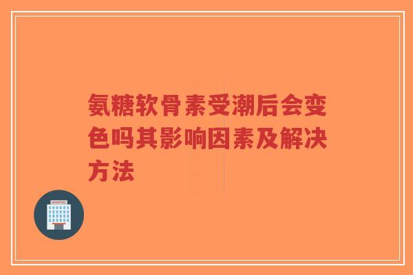 氨糖软骨素受潮后会变色吗其影响因素及解决方法 氨糖软骨素受潮后会变色吗其影响因素及解决方法