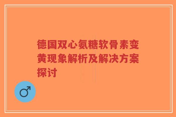 德国双心氨糖软骨素变黄现象解析及解决方案探讨 德国双心氨糖软骨素变黄现象解析及解决方案探讨
