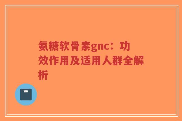 氨糖软骨素gnc:功效作用及适用人群全解析 氨糖软骨素gnc:功效作用及适用人群全解析