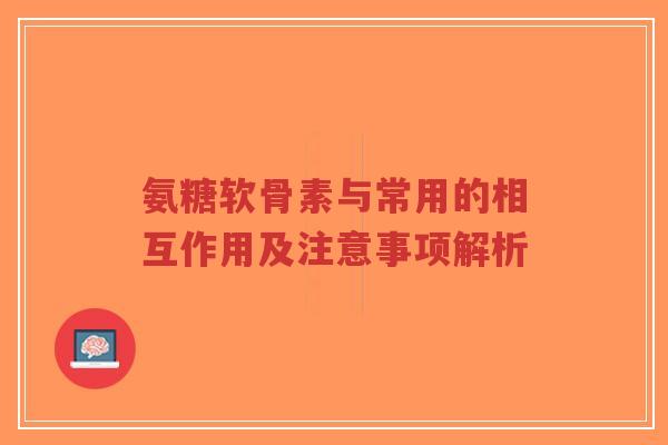 氨糖软骨素与常用的相互作用及注意事项解析