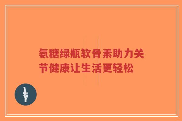 氨糖绿瓶软骨素助力关节健康让生活更轻松 氨糖绿瓶软骨素助力关节健康让生活更轻松