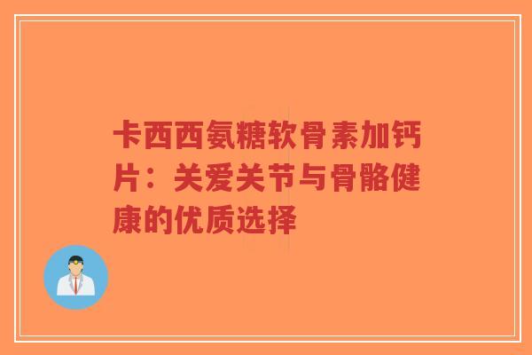卡西西氨糖软骨素加钙片:关爱关节与骨骼健康的优质选择 卡西西氨糖软骨素加钙片:关爱关节与骨骼健康的优质选择