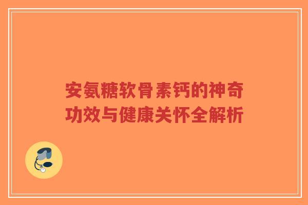 安氨糖软骨素钙的神奇功效与健康关怀全解析