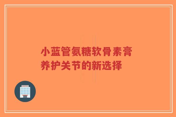 小蓝管氨糖软骨素膏 养护关节的新选择