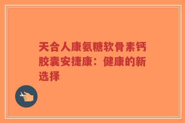 天合人康氨糖软骨素钙胶囊安捷康：健康的新选择