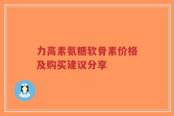 力高素氨糖软骨素价格及购买建议分享 力高素氨糖软骨素价格及购买建议分享