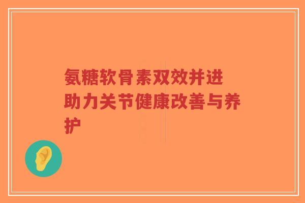 氨糖软骨素双效并进 助力关节健康改善与养护 氨糖软骨素双效并进 助力关节健康改善与养护