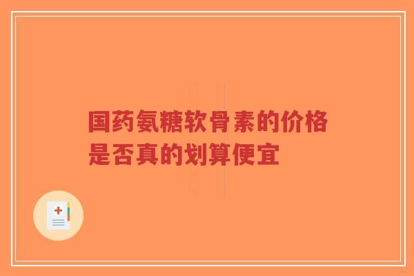国药氨糖软骨素的价格是否真的划算便宜 国药氨糖软骨素的价格是否真的划算便宜