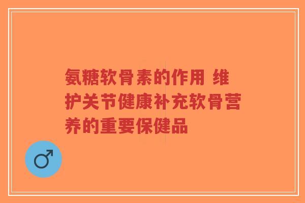 氨糖软骨素的作用 维护关节健康补充软骨营养的重要保健品 氨糖软骨素的作用 维护关节健康补充软骨营养的重要保健品