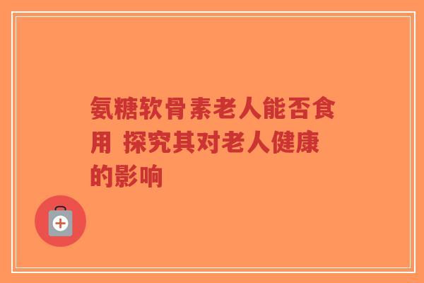 氨糖软骨素老人能否食用 探究其对老人健康的影响 氨糖软骨素老人能否食用 探究其对老人健康的影响
