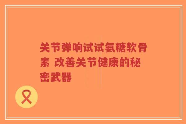 关节弹响试试氨糖软骨素 改善关节健康的秘密武器 关节弹响试试氨糖软骨素 改善关节健康的秘密武器