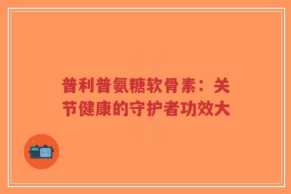 普利普氨糖软骨素:关节健康的守护者功效大 普利普氨糖软骨素:关节健康的守护者功效大