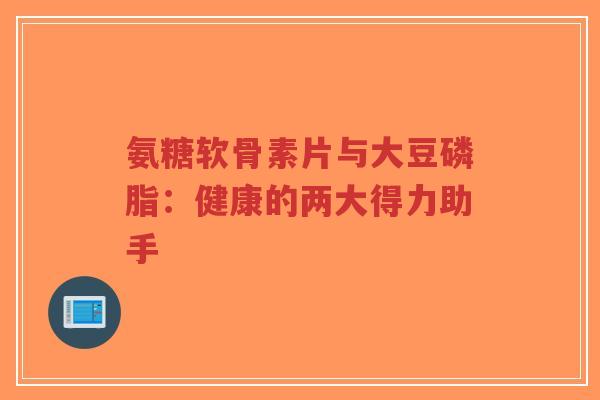 氨糖软骨素片与大豆磷脂:健康的两大得力助手 氨糖软骨素片与大豆磷脂:健康的两大得力助手