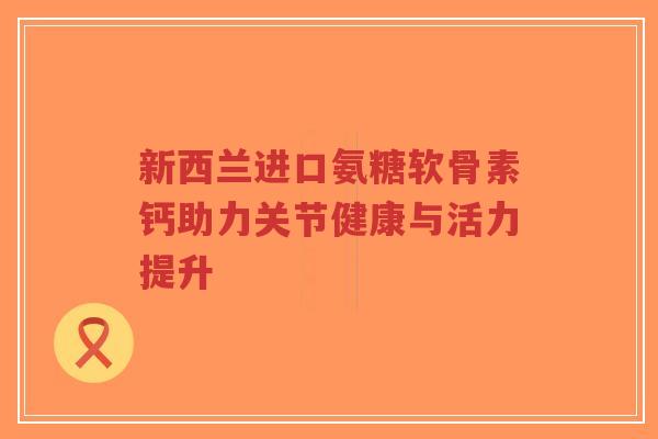 新西兰进口氨糖软骨素钙助力关节健康与活力提升 新西兰进口氨糖软骨素钙助力关节健康与活力提升
