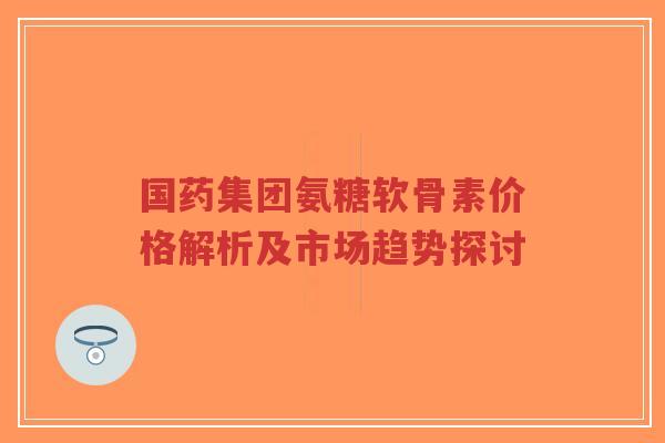 国药集团氨糖软骨素价格解析及市场趋势探讨 国药集团氨糖软骨素价格解析及市场趋势探讨