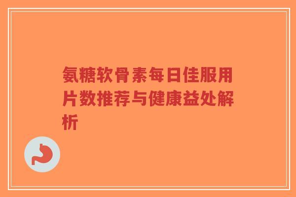 氨糖软骨素每日佳服用片数推荐与健康益处解析 氨糖软骨素每日佳服用片数推荐与健康益处解析