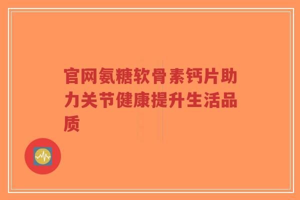 官网氨糖软骨素钙片助力关节健康提升生活品质