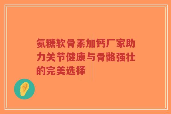 氨糖软骨素加钙厂家助力关节健康与骨骼强壮的完美选择 氨糖软骨素加钙厂家助力关节健康与骨骼强壮的完美选择