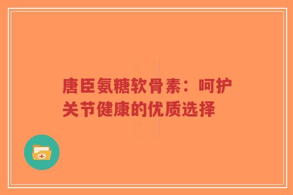 唐臣氨糖软骨素:呵护关节健康的优质选择 唐臣氨糖软骨素:呵护关节健康的优质选择