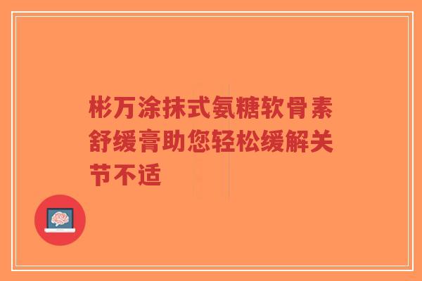 彬万涂抹式氨糖软骨素舒缓膏助您轻松缓解关节不适 彬万涂抹式氨糖软骨素舒缓膏助您轻松缓解关节不适