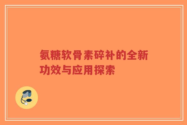 氨糖软骨素碎补的全新功效与应用探索 氨糖软骨素碎补的全新功效与应用探索