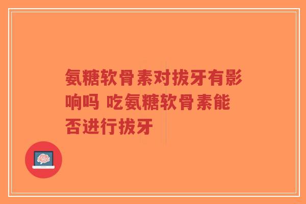 氨糖软骨素对拔牙有影响吗 吃氨糖软骨素能否进行拔牙 氨糖软骨素对拔牙有影响吗 吃氨糖软骨素能否进行拔牙