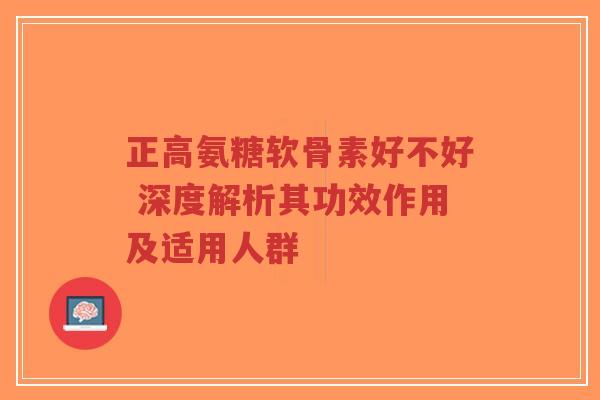 正高氨糖软骨素好不好 深度解析其功效作用及适用人群 正高氨糖软骨素好不好 深度解析其功效作用及适用人群