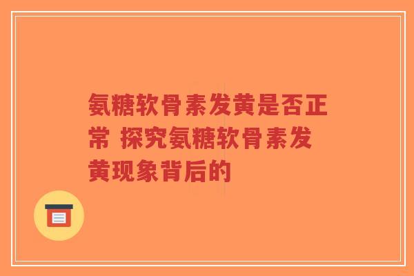 氨糖软骨素发黄是否正常 探究氨糖软骨素发黄现象背后的